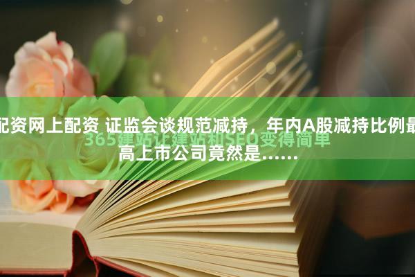配资网上配资 证监会谈规范减持，年内A股减持比例最高上市公司竟然是......