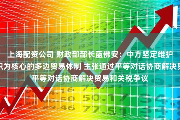 上海配资公司 财政部部长蓝佛安：中方坚定维护以世界贸易组织为核心的多边贸易体制 主张通过平等对话协商解决贸易和关税争议