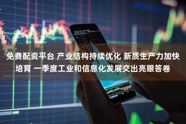 免费配资平台 产业结构持续优化 新质生产力加快培育 一季度工业和信息化发展交出亮眼答卷