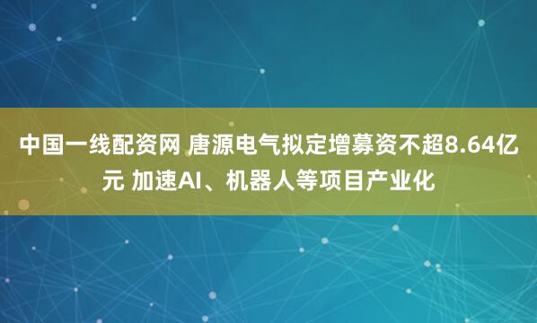 中国一线配资网 唐源电气拟定增募资不超8.64亿元 加速AI、机器人等项目产业化