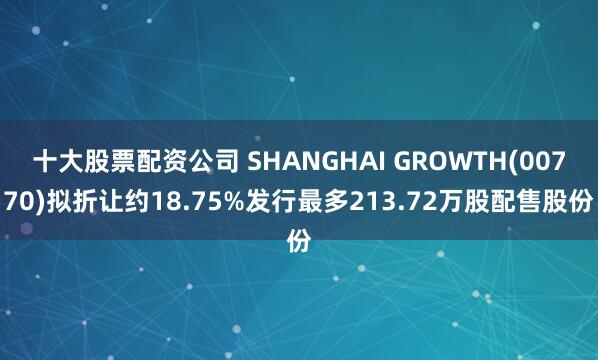 十大股票配资公司 SHANGHAI GROWTH(00770)拟折让约18.75%发行最多213.72万股配售股份
