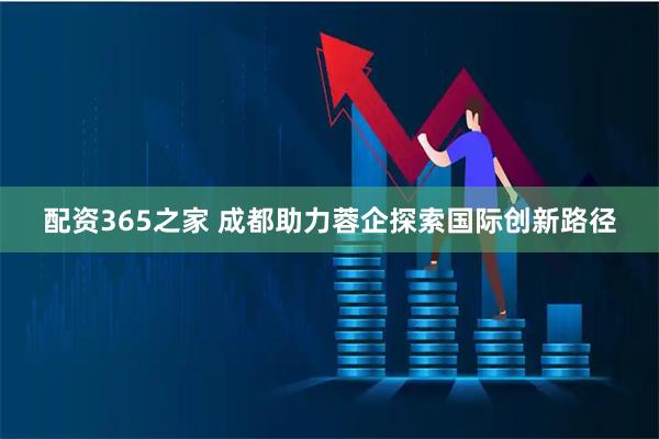 配资365之家 成都助力蓉企探索国际创新路径