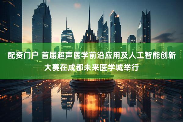 配资门户 首届超声医学前沿应用及人工智能创新大赛在成都未来医学城举行