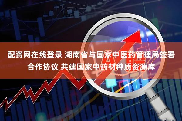 配资网在线登录 湖南省与国家中医药管理局签署合作协议 共建国家中药材种质资源库