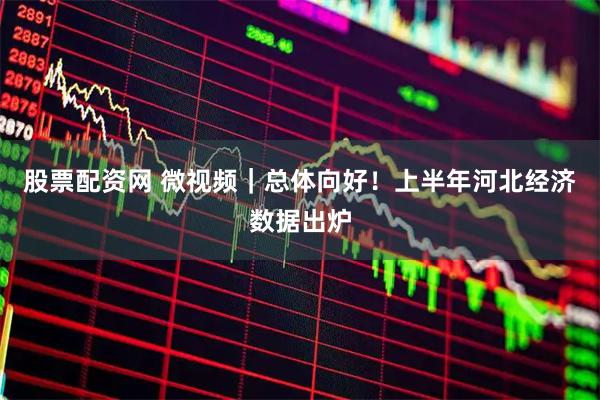 股票配资网 微视频｜总体向好！上半年河北经济数据出炉