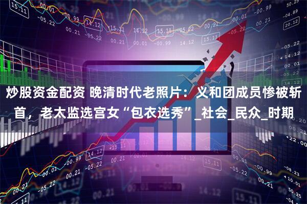 炒股资金配资 晚清时代老照片：义和团成员惨被斩首，老太监选宫女“包衣选秀”_社会_民众_时期