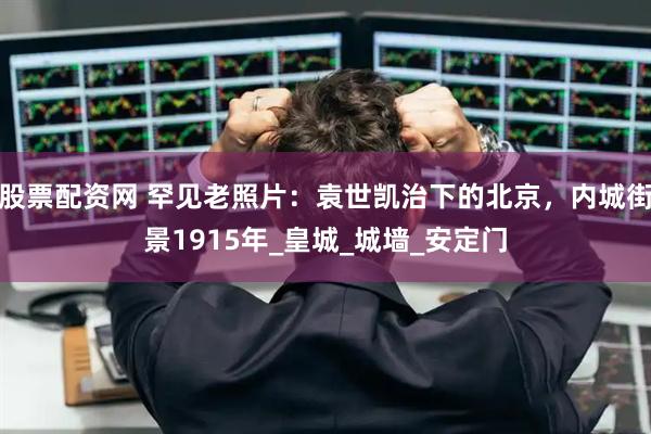 股票配资网 罕见老照片：袁世凯治下的北京，内城街景1915年_皇城_城墙_安定门