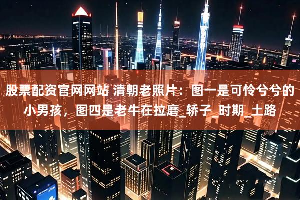 股票配资官网网站 清朝老照片：图一是可怜兮兮的小男孩，图四是老牛在拉磨_轿子_时期_土路