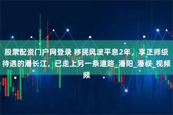 股票配资门户网登录 移民风波平息2年，享正师级待遇的潘长江，已走上另一条道路_潘阳_潘叔_视频
