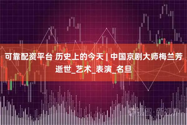 可靠配资平台 历史上的今天 | 中国京剧大师梅兰芳逝世_艺术_表演_名旦