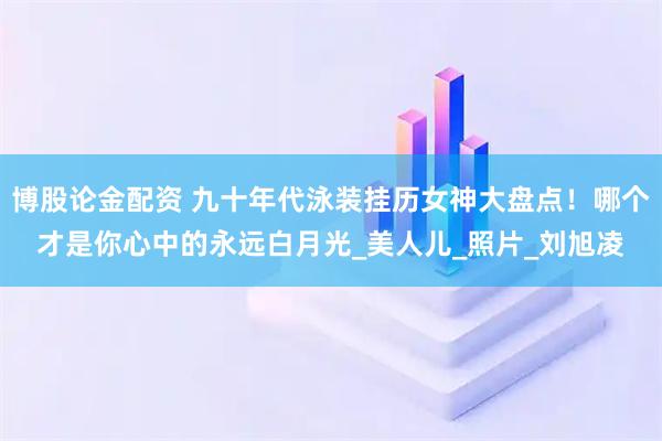 博股论金配资 九十年代泳装挂历女神大盘点！哪个才是你心中的永远白月光_美人儿_照片_刘旭凌