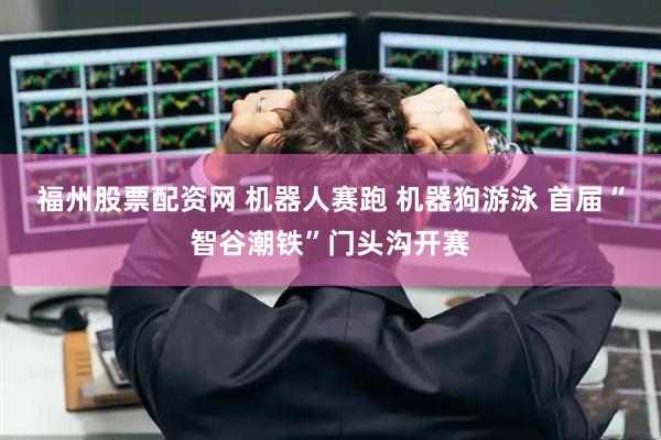 福州股票配资网 机器人赛跑 机器狗游泳 首届“智谷潮铁”门头沟开赛