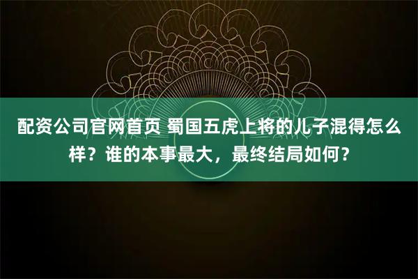 配资公司官网首页 蜀国五虎上将的儿子混得怎么样？谁的本事最大，最终结局如何？