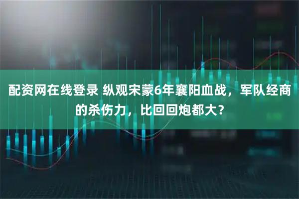 配资网在线登录 纵观宋蒙6年襄阳血战，军队经商的杀伤力，比回回炮都大？