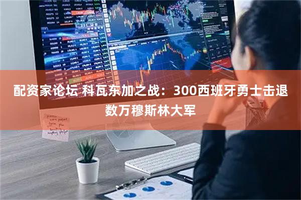 配资家论坛 科瓦东加之战：300西班牙勇士击退数万穆斯林大军