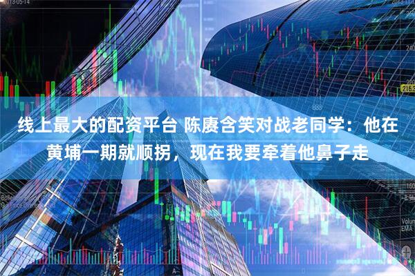 线上最大的配资平台 陈赓含笑对战老同学：他在黄埔一期就顺拐，现在我要牵着他鼻子走