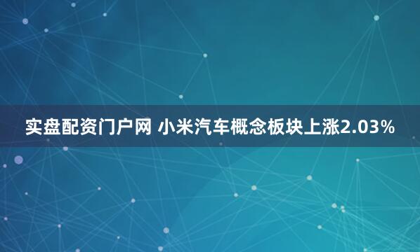 实盘配资门户网 小米汽车概念板块上涨2.03%