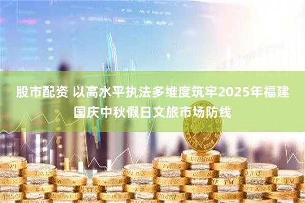 股市配资 以高水平执法多维度筑牢2025年福建国庆中秋假日文旅市场防线