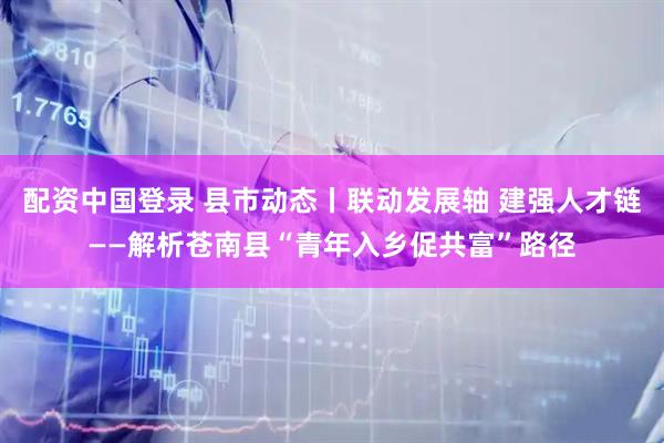 配资中国登录 县市动态丨联动发展轴 建强人才链——解析苍南县“青年入乡促共富”路径