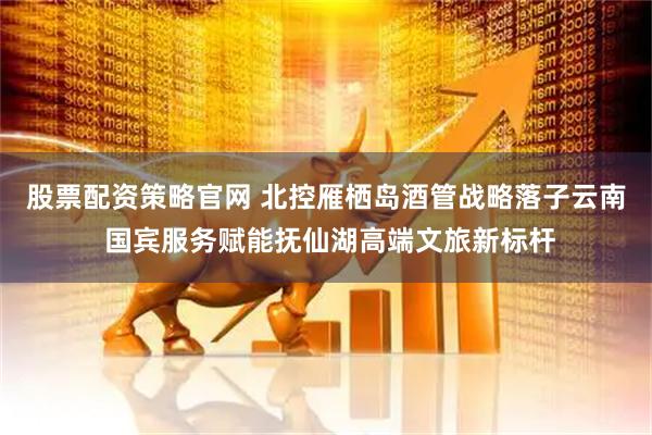 股票配资策略官网 北控雁栖岛酒管战略落子云南 国宾服务赋能抚仙湖高端文旅新标杆
